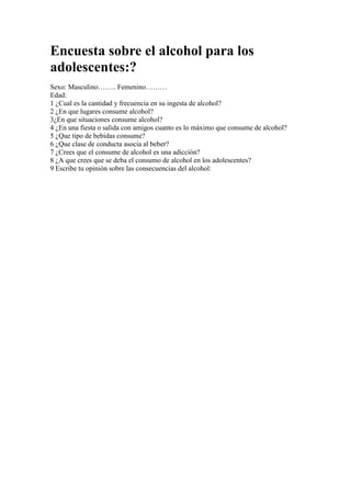 Encuesta sobre el alcohol para los adolescentes:?<br />Sexo: Masculino…….. Femenino………Edad:1 ¿Cual es la cantidad y frecuencia en su ingesta de alcohol?2 ¿En que lugares consume alcohol?3¿En que situaciones consume alcohol?4 ¿En una fiesta o salida con amigos cuanto es lo máximo que consume de alcohol?5 ¿Que tipo de bebidas consume?6 ¿Que clase de conducta asocia al beber?7 ¿Crees que el consume de alcohol es una adicción?8 ¿A que crees que se deba el consumo de alcohol en los adolescentes?9 Escribe tu opinión sobre las consecuencias del alcohol:<br />