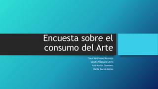 Encuesta sobre el
consumo del Arte
Sara Valdivieso Bermejo
Sandra Vázquez Cerro
Ana Martin Lammers
Marta Garza Alonso
 