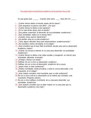 Encuesta sobre el rendimiento académico de los jóvenes hoy en día:
En qué grado está: ______ Cuantos años tiene: ____ Sexo (M o F): _____
1. ¿Cuánto tiempo dedica al estudio aparte del de clases?
2. ¿Qué asignatura le parece más difícil? ¿Por qué?
3. ¿Cuánto tiempo le dedica a esa signatura?
4. ¿En la casa recibe apoyo para el estudio?
5. ¿Sus padres supervisan el desarrollo de sus actividades académicas?
6. ¿Qué actividades realiza en su tiempo libre?
7. ¿Cuántas horas duerme diariamente?
8. ¿Ha perdido años en su vida académica?
9. ¿Tiene alguna dificultad física para desempeñarse académicamente?
10. ¿Se considera víctima de bullying en el colegio?
11. ¿Qué considera que le hace falta al ambiente escolar para qué su desempeño
académico mejore?
12. ¿Cuenta con acceso a internet en su casa para desarrollar sus actividades
académicas?
13. ¿Cuánto tiempo le dedica a las redes sociales y navegación en internet para
actividades diferentes al estudio?
14. ¿Entrega a tiempo sus tareas?
15. Califique de uno a cinco su desempeño académico
16. Califique de uno a cinco el desempeño académico de su grupo.
17. ¿Aspira tener un título profesional?
18. ¿Realiza actividades extracurriculares o está en cursos adicionales a los
propuestos en el colegio?
19. ¿Qué materia considera más importante para su vida profesional?
20. De uno a cinco cuál es su desempeño en la materia que considero más
importante (Pregunta anterior)
21. De uno a cinco califique el ambiente de su casa para desarrollar sus
actividades académicas
22. ¿Qué aspecto considera que se debe mejorar en su casa para que su
desempeño académico sea mejor?