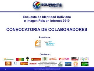 Encuesta de Identidad Boliviana
          e Imagen País en Internet 2010

    CONVOCATORIA DE COLABORADORES
                      Patrocinan:




                       Colaboran:


                        Los logos aquí presentes son
                    ilustrativos. No necesariamente son
                       actuales colaboradores de esta
                                   iniciativa.

1               www.bolivianosglobales.com
 