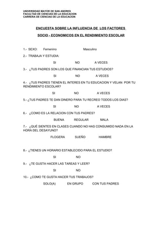 UNIVERSIDAD MAYOR DE SAN ANDRES
FACULTAD DE CIENCIAS DE LA EDUCACION
CARRERA DE CIENCIAS DE LA EDUCACION



        ENCUESTA SOBRE LA INFLUENCIA DE LOS FACTORES

            SOCIO - ECONOMICOS EN EL RENDIMIENTO ESCOLAR



1.- SEXO:     Femenino                  Masculino

2.- TRABAJA Y ESTUDIA:

                    SI             NO          A VECES

3.- ¿TUS PADRES SON LOS QUE FINANCIAN TUS ESTUDIOS?

                    SI             NO           A VECES

4.- ¿TUS PADRES TIENEN EL INTERES EN TU EDUCACION Y VELAN POR TU
RENDIMIENTO ESCOLAR?

                   SI             NO                A VECES

5.- ¿TUS PADRES TE DAN DINERO PARA TU RECREO TODOS LOS DIAS?

                    SI            NO                A VECES

6.- ¿COMO ES LA RELACION CON TUS PADRES?

                    BUENA         REGULAR            MALA

7.- ¿QUÉ SIENTES EN CLASES CUANDO NO HAS CONSUMIDO NADA EN LA
HORA DEL DESAYUNO?

                  FLOGERA         SUEÑO             HAMBRE



8.- ¿TIENES UN HORARIO ESTABLECIDO PARA EL ESTUDIO?

                    SI             NO

9.- ¿TE GUSTA HACER LAS TAREAS Y LEER?

                    SI             NO

10.- ¿COMO TE GUSTA HACER TUS TRABAJOS?

              SOLO(A)        EN GRUPO         CON TUS PADRES
 