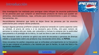 Introducción 
Esta investigación fue realizada para averiguar cómo influyen los anuncios publicitarios 
en las personas para que compren un determinado producto de marca que pueden ser 
alimentos, electrodomésticos, ropa, artículos para entretenimiento o para el trabajo, 
herramientas, etc. 
Necesitábamos demostrar que tanto se dejan llevar las personas por los anuncios 
publicitarios para comprar dichos productos. 
Aunque algunas personas prefieren comprar productos tomando en cuenta aspectos como 
su utilidad, el precio de venta o si es necesario para él/ella, otro gran número de 
personas lo compra sólo por moda, por costumbre e incluso lo compran por la publicidad 
que presenta o el prestigio de la marca, lo cual los lleva a caer en el consumismo. 
Para demostrar todo lo anterior se aplicó una serie de encuestas a personas de diversas 
edades y ocupaciones sobre una producto muy reconocido entre ellos, la PEPSI®. 
Estas encuestas les pedían respuestas que se enfocaban principalmente en la frecuencia 
con la que compran el producto y las razones por que lo hacían, lo cual nos llevó a los 
siguientes resultados. 
Contenidos 
 