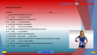 Ejemplo de encuesta 
ENCUESTA SOBRE PEPSI 
NOMBRE:__________________________________________________EDAD:____________ 
1.- ¿ALGUNA VEZ HA PROBADO UNA PEPSI? 
A) SI B) NO C) ALGUNAS VECES 
2.- ¿COMPRA REGULARMENTE ESTE PRODUCTO? 
A) SI B) NO C) ALGUNAS VECES 
3.- ¿CREE QUE SU SABOR ES AGRADABLE? 
A) SI B) NO C) NO LA HE PROBADO 
4.- ¿CREE QUE SUS INGREDIENTES SON BUENOS PARA LA SALUD? 
A) SI B) NO C) LO IGNORO 
5.- ¿CUAL SERIA EL PRECIO IDEAL PARA ESTA? 
A) $5 O MENOS B) $6 O MAS C) NO LO SE 
6.- ¿CREE QUE EL CONSUMO EXCESIVO DE ESTE PRODUCTO CAUSA DAÑOS A LA SALUD? 
A) SI B) NO C) NO LO CREO POSIBLE 
7.- ¿SE DEJA LLEVAR POR LOS ANUNCIOS PUBLICITARIOS PARA COMPRARLA? 
A) SI B) NO C) ALGUNAS VECES 
Contenidos 
 