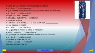 8.- ¿CREE QUE LOS ANUNCIOS PUBLICITARIOS DICEN LA VERDAD? 
A) SI B) NO C) ALGUNAS VECES 
9.- ¿LOS ANUNCIOS PUBLICITARIOS INFLUYEN EN LA POPULARIDAD DEL PRODUCTO? 
A) SI B) NO C) ALGUNAS VECES 
10.- ¿QUE OTRA MARCA PREFIERE? 
A) COCA-COLA B) Dr. PEPPER C) RED COLA 
11.- ¿PORQUE TE GUSTA? 
A) SABE BIEN B) ME REFRESCA C) OTRA RAZON ¿CUAL?_______________ 
12.- ¿LO CONSUME EN EXCESO? 
A) SI B) NO C) ALGUNAS VECES 
13.- ¿A QUE TIPO DE PUBLICO SE DIRIGE SU PUBLICIDAD? 
A) NIÑOS B) ADULTOS C) TODO PÚBLICO 
14.- ¿CREE QUE LOS ANUNCIOS SOBRE ESTE PRODUCTO DICEN LA VERDAD? 
A) SI B) NO C) ALGUNAS VECES 
15.- ¿COMO CALIFICA EL PRODUCTO? 
A) BUENO B) MALO C) REGULAR 
GRACIAS POR SU PARTICIPACIÓN 
Contenidos 
 