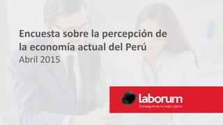 Encuesta sobre la percepción de
la economía actual del Perú
Abril 2015
 