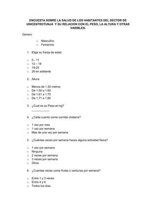 ENCUESTA SOBRE LA SALUD DE LOS HABITANTES DEL SECTOR DE
  UNICENTROTUNJA Y SU RELACION CON EL PESO, LA ALTURA Y OTRAS
                          VARIBLES.

Genero

         o    Masculino
         o    Femenino

  1. Elige su franja de edad:

  o   0 - 11
  o   12 – 18
  o   19-25
  o   26 en adelante

  2. Altura

  o   Menos de 1.50 metros
  o   De 1.50 a 1.60
  o   De 1.61 a 1.70
  o   De 1.71 a 1.84

  3. ¿Cual es su Peso en kg?
     ___________

  4. ¿Cada cuanto come comida chatarra?

  o   1 vez por mes
  o   1 vez por semana
  o   Mas de una vez por semana

  5. ¿Cuántas veces por semana haces alguna actividad física?

  o   1 vez por semana
  o   Ninguna
  o   2 veces por semana
  o   3 veces por semana
  o   Otros

  6. ¿Cuántas veces come frutas o verduras por semana?

  o   Entre 1 y 3 veces
  o   Entre 4 y 6
  o   Todos los días
 
