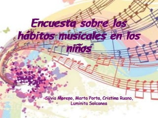 Encuesta sobre los 
hábitos musicales en los 
niños 
Silvia Moreno, Marta Porta, Cristina Ruano, 
Luminita Solcanea 
 