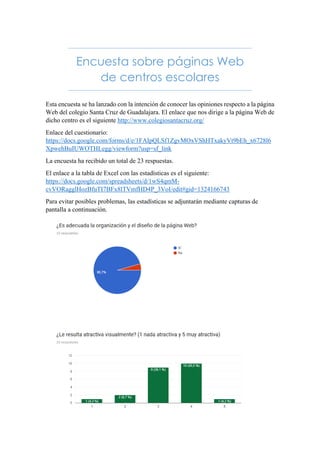 Encuesta sobre páginas Web
de centros escolares
Esta encuesta se ha lanzado con la intención de conocer las opiniones respecto a la página
Web del colegio Santa Cruz de Guadalajara. El enlace que nos dirige a la página Web de
dicho centro es el siguiente http://www.colegiosantacruz.org/
Enlace del cuestionario:
https://docs.google.com/forms/d/e/1FAIpQLSf1ZgvMOxVShHTxakyVt9bEh_x6728l6
XpwehBuIUWOTHLegg/viewform?usp=sf_link
La encuesta ha recibido un total de 23 respuestas.
El enlace a la tabla de Excel con las estadísticas es el siguiente:
https://docs.google.com/spreadsheets/d/1wS4qmM-
cvVORagglHozBfuTI7BFx8lTVmfHD4P_3VoI/edit#gid=1324166743
Para evitar posibles problemas, las estadísticas se adjuntarán mediante capturas de
pantalla a continuación.
 