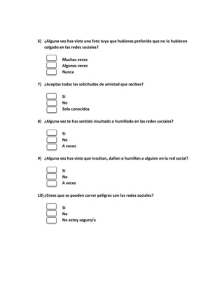 6) ¿Alguna vez has visto una foto tuya que hubieras preferido que no lo hubieran 
colgado en las redes sociales? 
Muchas veces 
Algunas veces 
Nunca 
7) ¿Aceptas todas las solicitudes de amistad que recibes? 
Si 
No 
Solo conocidos 
8) ¿Alguna vez te has sentido insultado o humillado en las redes sociales? 
Si 
No 
A veces 
9) ¿Alguna vez has visto que insultan, dañan o humillan a alguien en la red social? 
Si 
No 
A veces 
10) ¿Crees que se pueden correr peligros con las redes sociales? 
Si 
No 
No estoy seguro/a 
