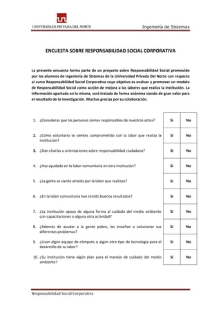 Ingeniería de Sistemas
Responsabilidad Social Corporativa
ENCUESTA SOBRE RESPONSABILIDAD SOCIAL CORPORATIVA
La presente encuesta forma parte de un proyecto sobre Responsabilidad Social promovido
por los alumnos de Ingeniería de Sistemas de la Universidad Privada Del Norte con respecto
al curso Responsabilidad Social Corporativa cuyo objetivo es evaluar y promover un modelo
de Responsabilidad Social como acción de mejora a las labores que realiza la institución. La
información aportada en la misma, será tratada de forma anónima siendo de gran valor para
el resultado de la investigación. Muchas gracias por su colaboración.
1. ¿Consideras que las personas somos responsables de nuestros actos? Si No
2. ¿Cómo voluntario te sientes comprometido con la labor que realiza la
institución?
Si No
3. ¿Dan charlas u orientaciones sobre responsabilidad ciudadana? Si No
4. ¿Haz ayudado en la labor comunitaria en otra institución? Si No
5. ¿La gente se siente atraída por la labor que realizan? Si No
6. ¿En la labor comunitaria han tenido buenos resultados? Si No
7. ¿La institución apoya de alguna forma al cuidado del medio ambiente
con capacitaciones o alguna otra actividad?
Si No
8. ¿Además de ayudar a la gente pobre, les enseñan a solucionar sus
diferentes problemas?
Si No
9. ¿Usan algún equipo de cómputo o algún otro tipo de tecnología para el
desarrollo de su labor?
Si No
10. ¿Su institución tiene algún plan para el manejo de cuidado del medio
ambiente?
Si No
 