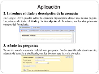 2. Introduce el título y descripción de la encuesta
En Google Drive, puedes editar tu encuesta rápidamente desde una misma página.
Lo primero de todo: el título y la descripción de la misma, en los dos primeros
campos del formulario.
3. Añade las preguntas
Tu recién creada encuesta incluirá una pregunta. Puedes modificarla directamente,
además de borrarla y duplicarla, con los botones que hay a la derecha.
 