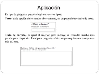 En tipo de pregunta, puedes elegir entre estos tipos:
Texto: da la opción de responder abiertamente, en un pequeño recuadro de texto.
Texto de párrafo: es igual al anterior, pero incluye un recuadro mucho más
grande para responder. Ideal para preguntas abiertas que requieran una respuesta
más extensa.
 