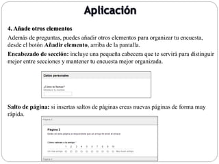 4. Añade otros elementos
Además de preguntas, puedes añadir otros elementos para organizar tu encuesta,
desde el botón Añadir elemento, arriba de la pantalla.
Encabezado de sección: incluye una pequeña cabecera que te servirá para distinguir
mejor entre secciones y mantener tu encuesta mejor organizada.
Salto de página: si insertas saltos de páginas creas nuevas páginas de forma muy
rápida.
 