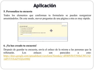 5. Personaliza tu encuesta
Todos los elementos que conforman tu formulario se pueden reorganizar
arrastrándolos. De este modo, mover preguntas de una página a otra es muy rápido.
6. ¡Ya has creado tu encuesta!
Después de guardar tu encuesta, envía el enlace de la misma a las personas que la
rellenarán. Los enlaces son parecidos a esto:
https://docs.google.com/spreadsheet/viewform?formkey=dFBfNWtYN0laUWU1Q
1dJYVVEek5YQ2c6MQ
 