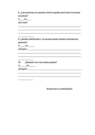 8. ¿Las personas con quienes vives te ayudan para hacer tus tareas
escolares?
SI____NO____
¿Por qué?
___________________________________________________________
___________________________________________________________
___________________________________________________________
_______________
9. ¿Asistes diariamente a la escuela porque sientes motivado por
aprender?
SI_____NO______
¿Porqué?___________________________________________________
___________________________________________________________
___________________________________________________________
______________
10. ¿Desearía vivir con ambos padres?
SI______NO______
¿Porqué?___________________________________________________
___________________________________________________________
___________________________________________________________
______________
Gracias por su participación
 