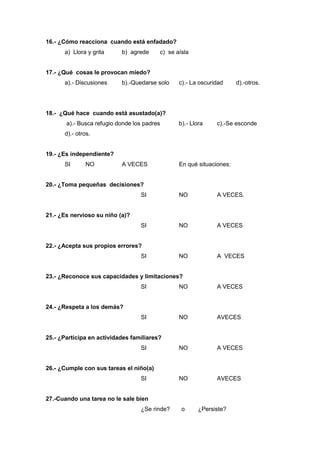 16.- ¿Cómo reacciona cuando está enfadado?
a) Llora y grita b) agrede c) se aísla
17.- ¿Qué cosas le provocan miedo?
a).- Discusiones b).-Quedarse solo c).- La oscuridad d).-otros.
18.- ¿Qué hace cuando está asustado(a)?
a).- Busca refugio donde los padres b).- Llora c).-Se esconde
d).- otros.
19.- ¿Es independiente?
SI NO A VECES En qué situaciones:
20.- ¿Toma pequeñas decisiones?
SI NO A VECES.
21.- ¿Es nervioso su niño (a)?
SI NO A VECES
22.- ¿Acepta sus propios errores?
SI NO A VECES
23.- ¿Reconoce sus capacidades y limitaciones?
SI NO A VECES
24.- ¿Respeta a los demás?
SI NO AVECES
25.- ¿Participa en actividades familiares?
SI NO A VECES
26.- ¿Cumple con sus tareas el niño(a)
SI NO AVECES
27.-Cuando una tarea no le sale bien
¿Se rinde? o ¿Persiste?
 