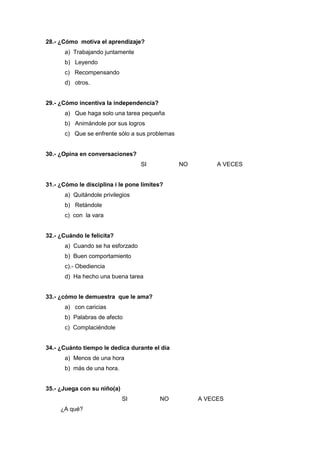 28.- ¿Cómo motiva el aprendizaje?
a) Trabajando juntamente
b) Leyendo
c) Recompensando
d) otros.
29.- ¿Cómo incentiva la independencia?
a) Que haga solo una tarea pequeña
b) Animándole por sus logros
c) Que se enfrente sólo a sus problemas
30.- ¿Opina en conversaciones?
SI NO A VECES
31.- ¿Cómo le disciplina i le pone límites?
a) Quitándole privilegios
b) Retándole
c) con la vara
32.- ¿Cuándo le felicita?
a) Cuando se ha esforzado
b) Buen comportamiento
c).- Obediencia
d) Ha hecho una buena tarea
33.- ¿cómo le demuestra que le ama?
a) con caricias
b) Palabras de afecto
c) Complaciéndole
34.- ¿Cuánto tiempo le dedica durante el día
a) Menos de una hora
b) más de una hora.
35.- ¿Juega con su niño(a)
SI NO A VECES
¿A qué?
 