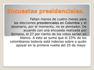 Encuestas presidenciales.
Faltan menos de cuatro meses para
las elecciones presidenciales en Colombia y el
escenario, por el momento, no es alentador. De
acuerdo con una encuesta realizada por
Semana, el 27 por ciento de los votos serían en
blanco. A esto se suma que el 23% de los
colombianos todavía está indeciso sobre a quién
apoyar en la primera vuelta del 25 de mayo.

 