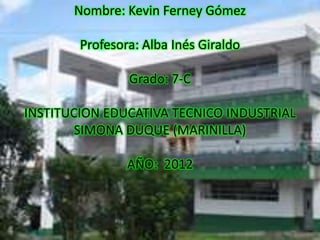 Nombre: Kevin Ferney Gómez

        Profesora: Alba Inés Giraldo

                Grado: 7-C

INSTITUCION EDUCATIVA TECNICO INDUSTRIAL
        SIMONA DUQUE (MARINILLA)

                AÑO: 2012
 