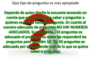 Que tipo de preguntas es mas apropiado

 Depende de quien diseña la encuesta tomando en
  cuenta que es lo que quiera saber y preguntar a
 quienes se le va a hacer la pregunta. En cuanto al
numero adecuado de preguntas NO HAY NUMEROS
   ADECUADOS. Si se necesita 150 preguntas es
 adecuado el problema es quien las responderá las
  preguntas pero también 10, 20, 30 preguntas es
adecuado por que depende solo de lo que se quiera
                 saber o preguntar
 