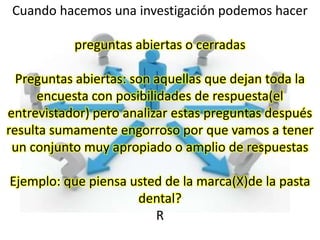 Cuando hacemos una investigación podemos hacer

           preguntas abiertas o cerradas

  Preguntas abiertas: son aquellas que dejan toda la
     encuesta con posibilidades de respuesta(el
entrevistador) pero analizar estas preguntas después
resulta sumamente engorroso por que vamos a tener
 un conjunto muy apropiado o amplio de respuestas

Ejemplo: que piensa usted de la marca(X)de la pasta
                     dental?
                        R
 