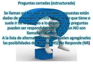 Preguntas cerradas (estructurada)

 Se llaman así por que las posibles respuestas están
dadas de antemano, dentro de un rango que tiene o
 suele ir de lo positivo a lo negativo. Las preguntas
   pueden ser respondidas con un SI o un NO son
                 llamadas “dicotómicas”
A la lista de alternativas también suelen agregárseles
las posibilidades de No sabe (NS) No Responde (NR)
 