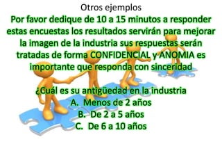 Otros ejemplos
 Por favor dedique de 10 a 15 minutos a responder
estas encuestas los resultados servirán para mejorar
   la imagen de la industria sus respuestas serán
  tratadas de forma CONFIDENCIAL y ANOMIA es
      importante que responda con sinceridad

       ¿Cuál es su antigüedad en la industria
                A. Menos de 2 años
                  B. De 2 a 5 años
                 C. De 6 a 10 años
 