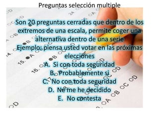 Preguntas selección multiple

Son 20 preguntas cerradas que dentro de los
 extremos de una escala, permite coger una
      alternativa dentro de una serie
Ejemplo: piensa usted votar en las próximas
                 elecciones
          A. Si con toda seguridad
            B. Probablemente si
         C. No con toda seguridad
           D. Ne me he decidido
               E. No contesta
 