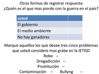 Otras formas de registrar respuesta
¿Quién es el que mas pierde con la guerra en el país?

       usted
       El gobierno
       El medio ambiente
       No hay ganadores
Marque aquellos los que desee tres cinco problemas
   que usted considere mas grabe en la IETISD
                     Robo --
                 Drogadicción --
                 Prostitución --
       Contaminación --      Bullyng     --
 