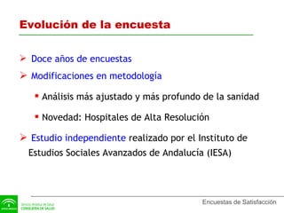 Evolución de la encuesta Doce años de encuestas Modificaciones en metodología Análisis más ajustado y más profundo de la sanidad Novedad: Hospitales de Alta Resolución Estudio independiente  realizado por el Instituto de Estudios Sociales Avanzados de Andalucía (IESA) 