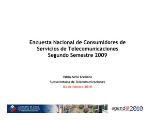 Encuesta Nacional de Consumidores de
   Servicios de Telecomunicaciones
       Segundo Semestre 2009


               Pablo Bello Arellano
       Subsecretaría de Telecomunicaciones
               03 de febrero 2010
 