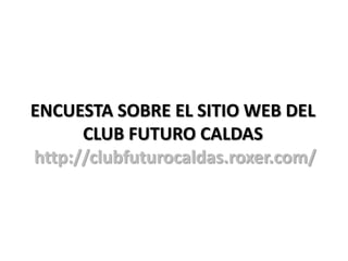ENCUESTA SOBRE EL SITIO WEB DEL
      CLUB FUTURO CALDAS
http://clubfuturocaldas.roxer.com/
 