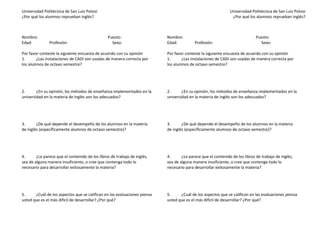 Universidad Politécnica de San Luis Potosí                                                                    Universidad Politécnica de San Luis Potosí
¿Por qué los alumnos reprueban inglés?                                                                         ¿Por qué los alumnos reprueban inglés?



Nombre:                                         Puesto:                    Nombre:                                           Puesto:
Edad:          Profesión:                         Sexo:                    Edad:          Profesión:                           Sexo:

Por favor conteste la siguiente encuesta de acuerdo con su opinión         Por favor conteste la siguiente encuesta de acuerdo con su opinión
1.      ¿Las instalaciones de CADI son usadas de manera correcta por       1.      ¿Las instalaciones de CADI son usadas de manera correcta por
los alumnos de octavo semestre?                                            los alumnos de octavo semestre?




2.      ¿En su opinión, los métodos de enseñanza implementados en la       2.      ¿En su opinión, los métodos de enseñanza implementados en la
universidad en la materia de inglés son los adecuados?                     universidad en la materia de inglés son los adecuados?




3.      ¿De qué depende el desempeño de los alumnos en la materia          3.      ¿De qué depende el desempeño de los alumnos en la materia
de inglés (específicamente alumnos de octavo semestre)?                    de inglés (específicamente alumnos de octavo semestre)?




4.      ¿Le parece que el contenido de los libros de trabajo de inglés,    4.      ¿Le parece que el contenido de los libros de trabajo de inglés,
sea de alguna manera insuficiente, o cree que contenga todo lo             sea de alguna manera insuficiente, o cree que contenga todo lo
necesario para desarrollar exitosamente la materia?                        necesario para desarrollar exitosamente la materia?




5.     ¿Cuál de los aspectos que se califican en las evaluaciones piensa   5.     ¿Cuál de los aspectos que se califican en las evaluaciones piensa
usted que es el más difícil de desarrollar? ¿Por qué?                      usted que es el más difícil de desarrollar? ¿Por qué?
 