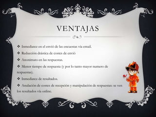 VENTAJAS

 Inmediatez en el envió de las encuestas vía email.
 Reducción drástica de costes de envió
 Anonimato en las respuestas.
 Menor tiempo de respuesta (y por lo tanto mayor numero de
respuestas).
 Inmediatez de resultados.
 Anulación de costes de recepción y manipulación de respuestas: se ven
los resultados vía online.
 