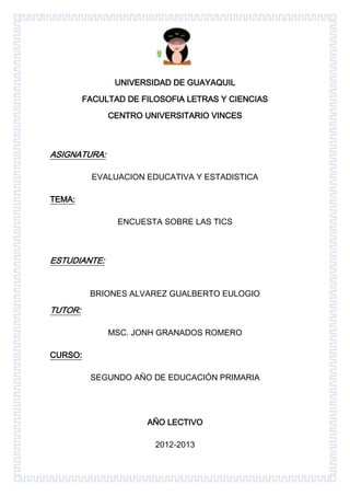 UNIVERSIDAD DE GUAYAQUIL
         FACULTAD DE FILOSOFIA LETRAS Y CIENCIAS
              CENTRO UNIVERSITARIO VINCES



ASIGNATURA:

           EVALUACION EDUCATIVA Y ESTADISTICA

TEMA:

                ENCUESTA SOBRE LAS TICS



ESTUDIANTE:


          BRIONES ALVAREZ GUALBERTO EULOGIO

TUTOR:

              MSC. JONH GRANADOS ROMERO

CURSO:

          SEGUNDO AÑO DE EDUCACIÓN PRIMARIA




                      AÑO LECTIVO

                        2012-2013
 