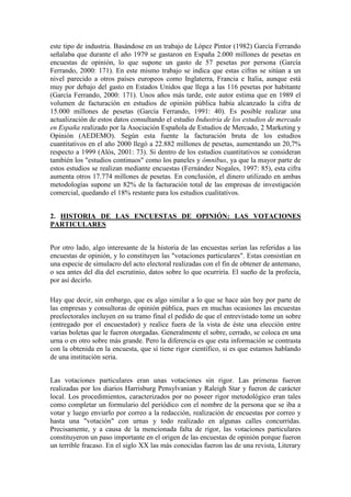 este tipo de industria. Basándose en un trabajo de López Pintor (1982) García Ferrando
señalaba que durante el año 1979 se gastaron en España 2.000 millones de pesetas en
encuestas de opinión, lo que supone un gasto de 57 pesetas por persona (García
Ferrando, 2000: 171). En este mismo trabajo se indica que estas cifras se sitúan a un
nivel parecido a otros países europeos como Inglaterra, Francia e Italia, aunque está
muy por debajo del gasto en Estados Unidos que llega a las 116 pesetas por habitante
(García Ferrando, 2000: 171). Unos años más tarde, este autor estima que en 1989 el
volumen de facturación en estudios de opinión pública había alcanzado la cifra de
15.000 millones de pesetas (García Ferrando, 1991: 40). Es posible realizar una
actualización de estos datos consultando el estudio Industria de los estudios de mercado
en España realizado por la Asociación Española de Estudios de Mercado, 2 Marketing y
Opinión (AEDEMO). Según esta fuente la facturación bruta de los estudios
cuantitativos en el año 2000 llegó a 22.882 millones de pesetas, aumentando un 20,7%
respecto a 1999 (Alós, 2001: 73). Si dentro de los estudios cuantitativos se consideran
también los "estudios continuos" como los paneles y ómnibus, ya que la mayor parte de
estos estudios se realizan mediante encuestas (Fernández Nogales, 1997: 85), esta cifra
aumenta otros 17.774 millones de pesetas. En conclusión, el dinero utilizado en ambas
metodologías supone un 82% de la facturación total de las empresas de investigación
comercial, quedando el 18% restante para los estudios cualitativos.
2. HISTORIA DE LAS ENCUESTAS DE OPINIÓN: LAS VOTACIONES
PARTICULARES
Por otro lado, algo interesante de la historia de las encuestas serían las referidas a las
encuestas de opinión, y lo constituyen las "votaciones particulares". Estas consistían en
una especie de simulacro del acto electoral realizadas con el fin de obtener de antemano,
o sea antes del día del escrutinio, datos sobre lo que ocurriría. El sueño de la profecía,
por así decirlo.
Hay que decir, sin embargo, que es algo similar a lo que se hace aún hoy por parte de
las empresas y consultoras de opinión pública, pues en muchas ocasiones las encuestas
preelectorales incluyen en su tramo final el pedido de que el entrevistado tome un sobre
(entregado por el encuestador) y realice fuera de la vista de éste una elección entre
varias boletas que le fueron otorgadas. Generalmente el sobre, cerrado, se coloca en una
urna o en otro sobre más grande. Pero la diferencia es que esta información se contrasta
con la obtenida en la encuesta, que sí tiene rigor científico, si es que estamos hablando
de una institución seria.
Las votaciones particulares eran unas votaciones sin rigor. Las primeras fueron
realizadas por los diarios Harrisburg Pensylvanian y Raleigh Star y fueron de carácter
local. Los procedimientos, caracterizados por no poseer rigor metodológico eran tales
como completar un formulario del periódico con el nombre de la persona que se iba a
votar y luego enviarlo por correo a la redacción, realización de encuestas por correo y
hasta una "votación" con urnas y todo realizado en algunas calles concurridas.
Precisamente, y a causa de la mencionada falta de rigor, las votaciones particulares
constituyeron un paso importante en el origen de las encuestas de opinión porque fueron
un terrible fracaso. En el siglo XX las más conocidas fueron las de una revista, Literary
 