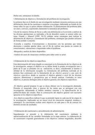 Dicho esto, entraremos en detalle.
1.Delimitación de objetivos y formulación del problema de investigación.
La primera fase en el diseño de una investigación mediante encuesta comienza con una
delimitación clara de las cuestiones o materias a investigar, elaborando un listado de los
temas sobre los que se quiere obtener información. El planteamiento del problema debe
ser claro y unívoco, exponiendo claramente la naturaleza del problema.
Una de las mejores formas de llevar a cabo esta delimitación es la revisión y análisis de
las diversas aportaciones ya realizadas a fin de descubrir cuanto se conoce sobre ese
tema. Grande y Abascal (1999: 34-35) señalan varias estrategias para realizar la
delimitación de objetivos y formulación del problema, estrategias que pueden utilizarse
de forma asilada o conjunta:
-Consulta a expertos. Conversaciones y discusiones con las personas que tomas
decisiones o pueden aportar ideas, con el fin de realizar una puesta en común de
conocimientos, valoraciones e inquietudes sobre el problema.
-Búsqueda y análisis de datos disponibles.
-Análisis de casos de situaciones similares para saber como se actuó.
2.Elaboración de los objetivos específicos.
Esta determinación del tema elegido se concretará en la formulación de los objetivos de
la investigación, aunque el objetivo no se define desde la propia investigación sino a
partir de lo que se pretende con su realización, es decir, considerando el destino o
utilidad de la información recogida. La formulación del problema realizada en la
primera fase continuará con la formulación de un objetivo general y una serie de
objetivos específicos donde se concreta el objetivo general a nivel de los diversos
aspectos, dimensiones y perspectivas que se desean analizar. Centrados en estos
objetivos, es preciso distinguir entre el objetivo general y los objetivos específicos:
-El objetivo general propone lo que se desea obtener con la investigación planteada.
Presenta el enunciado claro y preciso de las metas que se persiguen con esta
investigación, delimitando el ámbito temático concreto y la especificación de la
población-diana del estudio. Para la consecución del objetivo general será necesario
apoyarse en los objetivos específicos.
-Los objetivos específicos indican lo que se pretende lograr en cada una de las etapas de
la investigación, implicando así un mayor nivel de concreción temporal, temática y
estratégica. Es conveniente evaluar estos objetivos en cada paso a fin de conocer los
distintos niveles de resultados.
3.Elaboración del cuestionario y procedimiento de administración.
Seguidamente se procede a la elaboración del cuestionario mediante la
operacionalización de las variables formuladas en la etapa anterior. La elaboración de
un cuestionario responde generalmente a tres objetivos: estimar magnitudes, describir
 