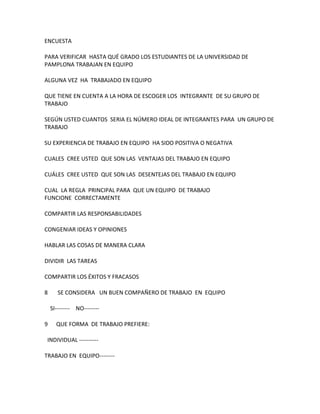 ENCUESTA

PARA VERIFICAR HASTA QUÉ GRADO LOS ESTUDIANTES DE LA UNIVERSIDAD DE
PAMPLONA TRABAJAN EN EQUIPO

ALGUNA VEZ HA TRABAJADO EN EQUIPO

QUE TIENE EN CUENTA A LA HORA DE ESCOGER LOS INTEGRANTE DE SU GRUPO DE
TRABAJO

SEGÚN USTED CUANTOS SERIA EL NÚMERO IDEAL DE INTEGRANTES PARA UN GRUPO DE
TRABAJO

SU EXPERIENCIA DE TRABAJO EN EQUIPO HA SIDO POSITIVA O NEGATIVA

CUALES CREE USTED QUE SON LAS VENTAJAS DEL TRABAJO EN EQUIPO

CUÁLES CREE USTED QUE SON LAS DESENTEJAS DEL TRABAJO EN EQUIPO

CUAL LA REGLA PRINCIPAL PARA QUE UN EQUIPO DE TRABAJO
FUNCIONE CORRECTAMENTE

COMPARTIR LAS RESPONSABILIDADES

CONGENIAR IDEAS Y OPINIONES

HABLAR LAS COSAS DE MANERA CLARA

DIVIDIR LAS TAREAS

COMPARTIR LOS ÉXITOS Y FRACASOS

8      SE CONSIDERA UN BUEN COMPAÑERO DE TRABAJO EN EQUIPO

    SI-------- NO--------

9     QUE FORMA DE TRABAJO PREFIERE:

 INDIVIDUAL ----------

TRABAJO EN EQUIPO--------
 