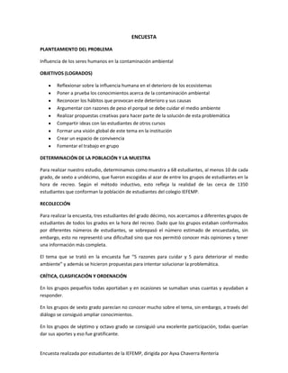 Encuesta realizada por estudiantes de la IEFEMP, dirigida por Ayxa Chaverra Rentería
ENCUESTA
PLANTEAMIENTO DEL PROBLEMA
Influencia de los seres humanos en la contaminación ambiental
OBJETIVOS (LOGRADOS)
Reflexionar sobre la influencia humana en el deterioro de los ecosistemas
Poner a prueba los conocimientos acerca de la contaminación ambiental
Reconocer los hábitos que provocan este deterioro y sus causas
Argumentar con razones de peso el porqué se debe cuidar el medio ambiente
Realizar propuestas creativas para hacer parte de la solución de esta problemática
Compartir ideas con las estudiantes de otros cursos
Formar una visión global de este tema en la institución
Crear un espacio de convivencia
Fomentar el trabajo en grupo
DETERMINACIÓN DE LA POBLACIÓN Y LA MUESTRA
Para realizar nuestro estudio, determinamos como muestra a 68 estudiantes, al menos 10 de cada
grado, de sexto a undécimo, que fueron escogidas al azar de entre los grupos de estudiantes en la
hora de recreo. Según el método inductivo, esto refleja la realidad de las cerca de 1350
estudiantes que conforman la población de estudiantes del colegio IEFEMP.
RECOLECCIÓN
Para realizar la encuesta, tres estudiantes del grado décimo, nos acercamos a diferentes grupos de
estudiantes de todos los grados en la hora del recreo. Dado que los grupos estaban conformados
por diferentes números de estudiantes, se sobrepasó el número estimado de encuestadas, sin
embargo, esto no representó una dificultad sino que nos permitió conocer más opiniones y tener
una información más completa.
El tema que se trató en la encuesta fue “5 razones para cuidar y 5 para deteriorar el medio
ambiente” y además se hicieron propuestas para intentar solucionar la problemática.
CRÍTICA, CLASIFICACIÓN Y ORDENACIÓN
En los grupos pequeños todas aportaban y en ocasiones se sumaban unas cuantas y ayudaban a
responder.
En los grupos de sexto grado parecían no conocer mucho sobre el tema, sin embargo, a través del
diálogo se consiguió ampliar conocimientos.
En los grupos de séptimo y octavo grado se consiguió una excelente participación, todas querían
dar sus aportes y eso fue gratificante.
 