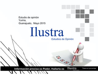 Estudio de opinión
Yuriria,
Guanajuato, Mayo 2015
Información precisa es Poder, Hallarla es IlustraEstudios de Opinión
*Datos en porcentaje
IlustraEstudios de Opinión
 