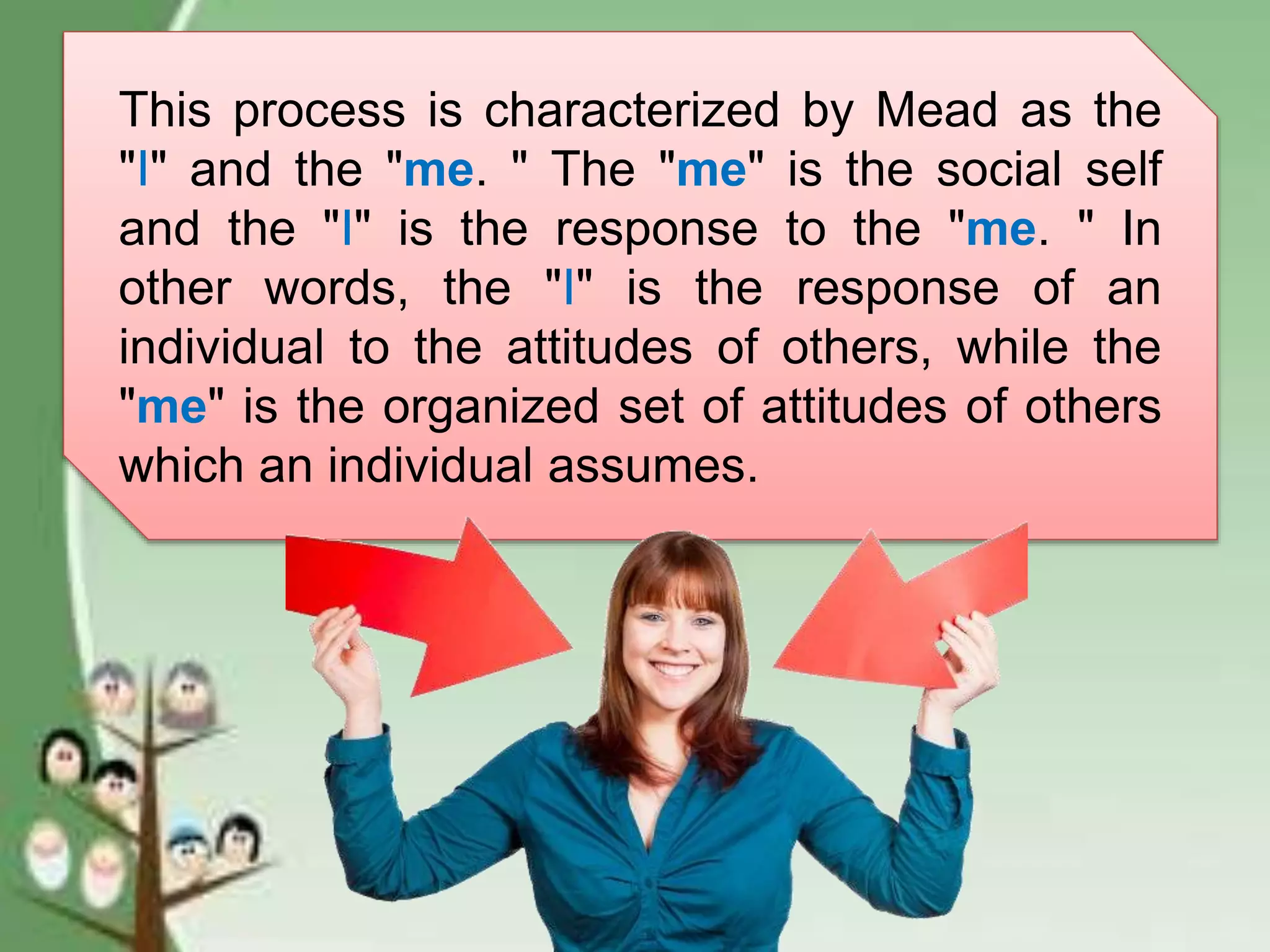 This process is characterized by Mead as the
"I" and the "me. " The "me" is the social self
and the "I" is the response to the "me. " In
other words, the "I" is the response of an
individual to the attitudes of others, while the
"me" is the organized set of attitudes of others
which an individual assumes.
 