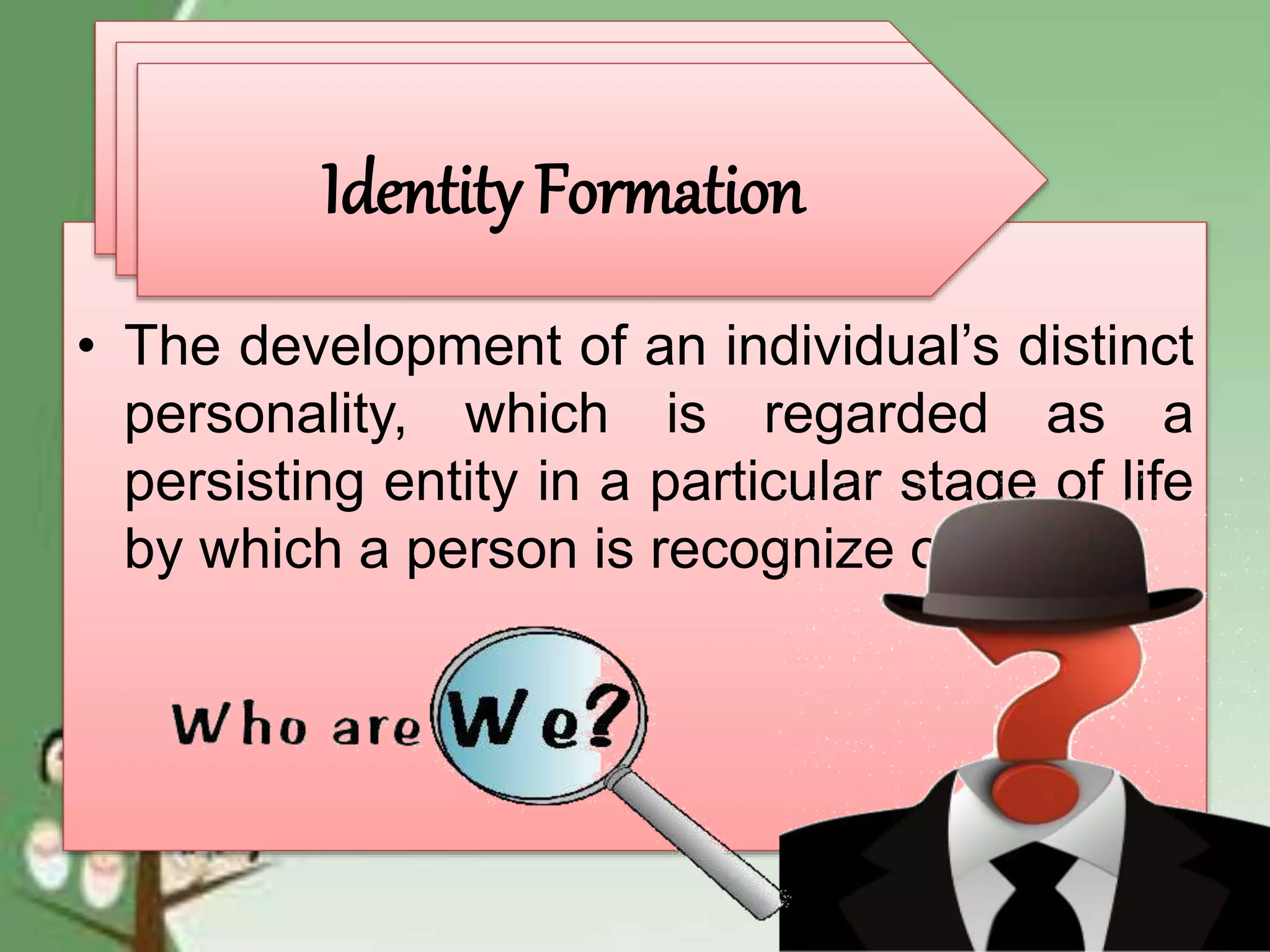 • The development of an individual’s distinct
personality, which is regarded as a
persisting entity in a particular stage of life
by which a person is recognize or known
Identity Formation
Identity Formation
Identity Formation
 