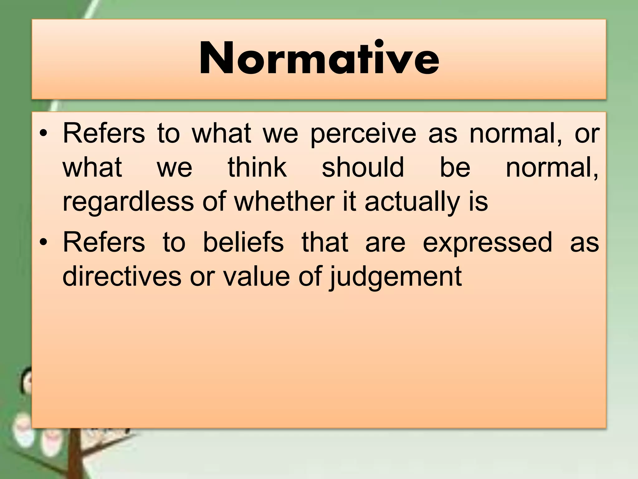 Normative
• Refers to what we perceive as normal, or
what we think should be normal,
regardless of whether it actually is
• Refers to beliefs that are expressed as
directives or value of judgement
 