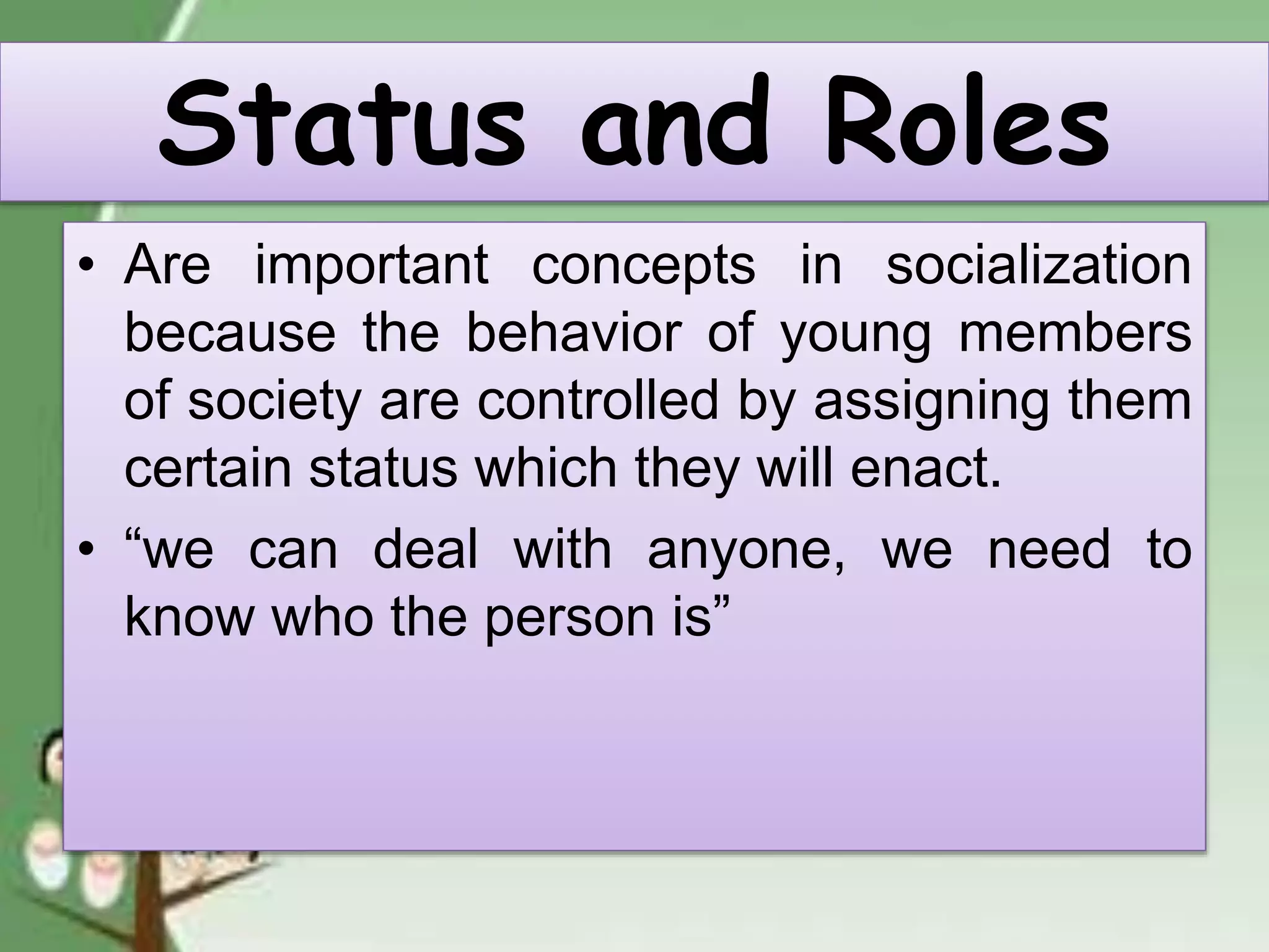 Status and Roles
• Are important concepts in socialization
because the behavior of young members
of society are controlled by assigning them
certain status which they will enact.
• “we can deal with anyone, we need to
know who the person is”
 