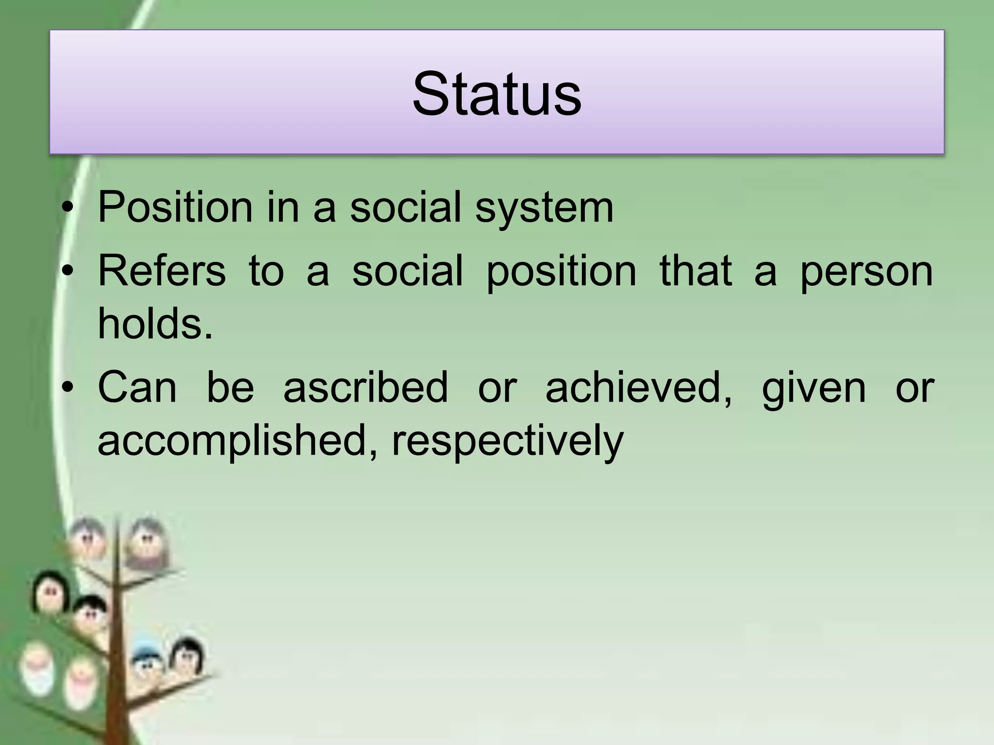 Status
• Position in a social system
• Refers to a social position that a person
holds.
• Can be ascribed or achieved, given or
accomplished, respectively
 