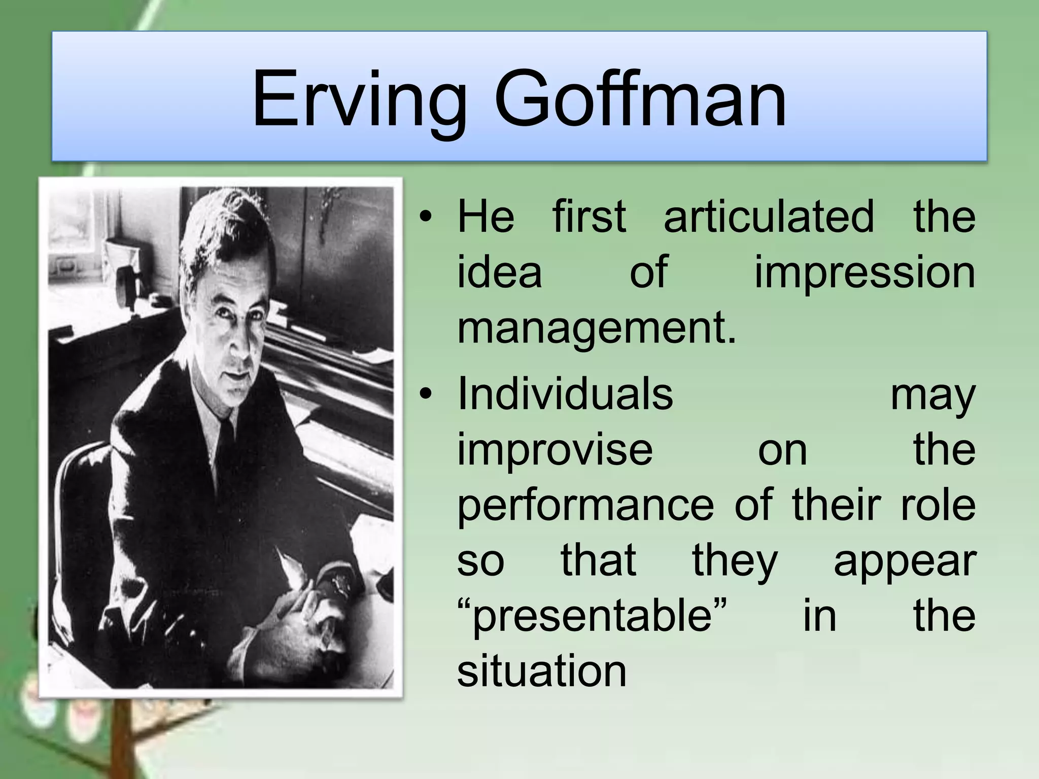 Erving Goffman
• He first articulated the
idea of impression
management.
• Individuals may
improvise on the
performance of their role
so that they appear
“presentable” in the
situation
 