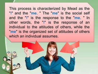 This process is characterized by Mead as the
"I" and the "me. " The "me" is the social self
and the "I" is the response to the "me. " In
other words, the "I" is the response of an
individual to the attitudes of others, while the
"me" is the organized set of attitudes of others
which an individual assumes.
 
