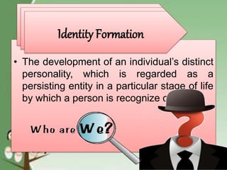 • The development of an individual’s distinct
personality, which is regarded as a
persisting entity in a particular stage of life
by which a person is recognize or known
Identity FormationIdentity FormationIdentity Formation
 