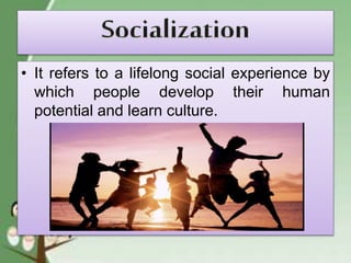 • It refers to a lifelong social experience by
which people develop their human
potential and learn culture.
 