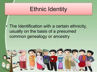 Ethnic Identity
• The Identification with a certain ethnicity,
usually on the basis of a presumed
common genealogy or ancestry
 